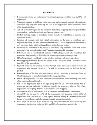 FINDINGS:-
 E-commerce website has customer service which is considered still an issue by 80% of
respondents.
 Variety of products available on online shopping and secrecy of personal information is
considered very important factor by the 58% of the respondents which influenced them
while shopping online.
 72% of respondents agree on the statement that online shopping should display hidden
context clearly and website should also become more secure.
 Product tracking process is considered neutral by 52% of respondents as an issue of e-
commerce website.
 Selection of products with their detail information on the sites is considered very
important factor by the 55% of the respondents and 41 % of respondents considered it
only important factor which influenced them while shopping online.
 Guarantee and warranties of the product is considered very important factor with online
shopping by the respondents in which 7% doesn’t considered it important.
 Delivery on time is considered still an issue by 62% of respondents who considered that
sometimes they get delay in delivering the product by the time or day specified.
 62% of respondents considered website interface an issue while shopping online.
 Free shipping of the order placed and special offers / discounts doesn’t influenced more
than 40% of the respondents.
 Payment made for the product is done through debit card /credit card by 62% of
respondents and through Paytm by 27% and 8% consider cash on delivery for the
product.
 Easy navigation of the sites, high level of secrecy is not considered an important factor by
3% of respondents as an influencing factor for shopping online.
 Out of 100 respondents 55% were females which defines that online shopping have more
of the customer base of females.
 80% of the respondents fall in the age group between 20 -30 which defines that e-
commerce and new technology is adopted more by the youngsters whereas 20% of the
respondents are adopting the trend of e-commerce sites shopping.
 Among these 48% of students and 32% of employed respondents uses e-commerce.
 AMAZON site is used by 56% of the respondents for shopping online, 28% of
respondents uses Flipkart & 13 % uses Myntra whereas, Jabong & Club factory are used
by rest of respondents which also gained it market among the students.
 Wide range of products & no travel to shop are considered the main factors by the
respondents for shopping online i.e. 45% and 39% of respondents respectively.
 