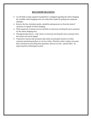 RECOMMENDATIONS
 As still India in large segment of population is untapped regarding the online shopping
the available online shopping store can widen their market by getting into expansion
strategies.
 Remove the fear of product quality, durability and payments etc from the mind of
customers in regards of online shopping
 Wide expansion of internet services facilities in rural area can bring the more customers
for the online shopping sites.
 Through prompt service , wide variety in rural area can bring the more customers from
the remote area can be tapped.
 Transaction security and consumers data safety are principal concerns of online
customers purchasing products or services online. Therefore online vendors can assure
their consumers by providing them guarantee, delivery on time , special offers , by
improving their technological system.
 