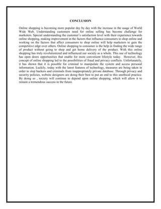CONCLUSION
Online shopping is becoming more popular day by day with the increase in the usage of World
Wide Web. Understanding customers need for online selling has become challenge for
marketers. Special understanding the customer’s satisfaction level with their experience towards
online shopping, making improvement in the factors that influence consumers to shop online and
working on the factors that affect consumers to shop online will help marketers to gain the
competitive edge over others. Online shopping to consumer is the help in finding the wide range
of product without going to shop and get home delivery of the product. With this online
shopping has truly revolutionized and influenced our society as a whole. This use of technology
has open doors opportunities that enable for more convenient lifestyle today. However, this
concept of online shopping led to the possibilities of fraud and privacy conflicts. Unfortunately,
it has shown that it is possible for criminal to manipulate the system and access personal
information. Luckily, today with the latest features of technology, measures are being taken in
order to stop hackers and criminals from inappropriately private database. Through privacy and
security policies, website designers are doing their best to put an end to this unethical practice.
By doing so , society will continue to depend upon online shopping, which will allow it to
remain a tremendous success in the future.
 
