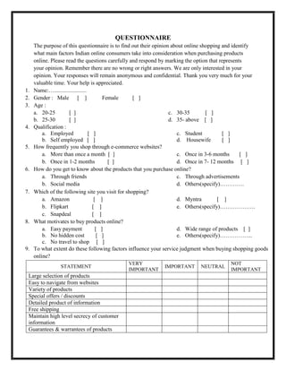 QUESTIONNAIRE
The purpose of this questionnaire is to find out their opinion about online shopping and identify
what main factors Indian online consumers take into consideration when purchasing products
online. Please read the questions carefully and respond by marking the option that represents
your opinion. Remember there are no wrong or right answers. We are only interested in your
opinion. Your responses will remain anonymous and confidential. Thank you very much for your
valuable time. Your help is appreciated.
1. Name:….......................
2. Gender : Male [ ] Female [ ]
3. Age :
a. 20-25 [ ]
b. 25-30 [ ]
c. 30-35 [ ]
d. 35- above [ ]
4. Qualification :
a. Employed [ ]
b. Self employed [ ]
c. Student [ ]
d. Housewife [ ]
5. How frequently you shop through e-commerce websites?
a. More than once a month [ ]
b. Once in 1-2 months [ ]
c. Once in 3-6 months [ ]
d. Once in 7- 12 months [ ]
6. How do you get to know about the products that you purchase online?
a. Through friends
b. Social media
c. Through advertisements
d. Others(specify)………….
7. Which of the following site you visit for shopping?
a. Amazon [ ]
b. Flipkart [ ]
c. Snapdeal [ ]
d. Myntra [ ]
e. Others(specify)……………….
8. What motivates to buy products online?
a. Easy payment [ ]
b. No hidden cost [ ]
c. No travel to shop [ ]
d. Wide range of products [ ]
e. Others(specify)……………...
9. To what extent do these following factors influence your service judgment when buying shopping goods
online?
STATEMENT
VERY
IMPORTANT
IMPORTANT NEUTRAL
NOT
IMPORTANT
Large selection of products
Easy to navigate from websites
Variety of products
Special offers / discounts
Detailed product of information
Free shipping
Maintain high level secrecy of customer
information
Guarantees & warrantees of products
 