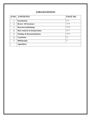 TABLE OF CONTENTS
S.NO. CONTENTS PAGE NO.
1. Introduction 6-11
2. Review Of Literature 14-16
3. Research methodology 18-20
4. Data Analysis & Interpretation 22-31
5. Findings & Recommendations 33-34
6. Conclusion 35
7. Bibliography 37
Appendices
 