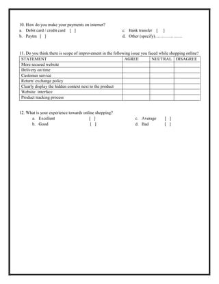 10. How do you make your payments on internet?
a. Debit card / credit card [ ]
b. Paytm [ ]
c. Bank transfer [ ]
d. Other (specify)……………….
11. Do you think there is scope of improvement in the following issue you faced while shopping online?
STATEMENT AGREE NEUTRAL DISAGREE
More secured website
Delivery on time
Customer service
Return/ exchange policy
Clearly display the hidden context next to the product
Website interface
Product tracking process
12. What is your experience towards online shopping?
a. Excellent [ ]
b. Good [ ]
c. Average [ ]
d. Bad [ ]
 