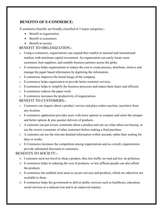 BENEFITS OF E-COMMERCE:
E-commerce benefits are broadly classified in 3 major categories:-
 Benefit to organization
 Benefit to consumers
 Benefit to society
BENEFIT TO ORGANIZATION:-
o Using e-commerce, organizations can expand their market to national and international
markets with minimum capital investment. An organization can easily locate more
customers, best suppliers, and suitable business partners across the globe.
o E-commerce helps organizations to reduce the cost to create process, distribute, retrieve and
manage the paper based information by digitizing the information.
o E-commerce improves the brand image of the company.
o E-commerce helps organization to provide better customer services.
o E-commerce helps to simplify the business processes and makes them faster and efficient.
o E-commerce reduces the paper work.
o E-commerce increases the productivity of organizations.
BENEFIT TO CUSTOMERS:-
o Customers can enquire about a product /service and place orders anytime, anywhere from
any location.
o E-commerce application provides users with more options to compare and select the cheaper
and better options & also quicker delivery of products.
o A customer can put review comments about a product and can see what others are buying, or
see the review comments of other customers before making a final purchase.
o A customer can see the relevant detailed information within seconds, rather than waiting for
days or weeks.
o E-Commerce increases the competition among organizations and as a result, organizations
provide substantial discounts to customers.
BENEFITS TO SOCIETY:-
o Customers need not travel to shop a product, thus less traffic on road and low air pollution.
o E-commerce helps in reducing the cost of products, so less affluent people can also afford
the products.
o E-commerce has enabled rural areas to access services and products, which are otherwise not
available to them.
o E-commerce helps the government to deliver public services such as healthcare, education,
social services at a reduced cost and in an improved manner.
 
