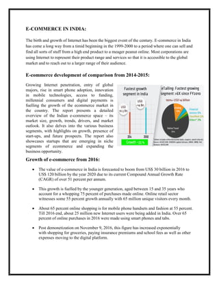 E-COMMERCE IN INDIA:
The birth and growth of Internet has been the biggest event of the century. E-commerce in India
has come a long way from a timid beginning in the 1999-2000 to a period where one can sell and
find all sorts of stuff from a high end product to a meager peanut online. Most corporations are
using Internet to represent their product range and services so that it is accessible to the global
market and to reach out to a larger range of their audience.
E-commerce development of comparison from 2014-2015:
Growing Internet penetration, entry of global
majors, rise in smart phone adoption, innovation
in mobile technologies, access to funding,
millennial consumers and digital payments is
fuelling the growth of the ecommerce market in
the country. The report presents a detailed
overview of the Indian e-commerce space – its
market size, growth, trends, drivers, and market
outlook. It also delves into the various business
segments, with highlights on growth, presence of
start-ups, and future prospects. The report also
showcases startups that are emerging in niche
segments of ecommerce and expanding the
business opportunity.
Growth of e-commerce from 2016:
 The value of e-commerce in India is forecasted to boom from US$ 30 billion in 2016 to
US$ 120 billion by the year 2020 due to its current Compound Annual Growth Rate
(CAGR) of over 51 percent per annum.
 This growth is fuelled by the younger generation, aged between 15 and 35 years who
account for a whopping 75 percent of purchases made online. Online retail sector
witnesses some 55 percent growth annually with 65 million unique visitors every month.
 About 65 percent online shopping is for mobile phone handsets and fashion at 55 percent.
Till 2016 end, about 25 million new Internet users were being added in India. Over 65
percent of online purchases in 2016 were made using smart phones and tabs.
 Post demonetization on November 9, 2016, this figure has increased exponentially
with shopping for groceries, paying insurance premiums and school fees as well as other
expenses moving to the digital platform.
 