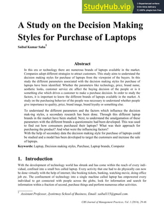 A Study on the Decision Making
Styles for Purchase of Laptops
Saibal Kumar Saha
1
Abstract
In this era or technology there are numerous brands of laptops available in the market.
Companies adopt different strategies to attract customers. This study aims to understand the
decision making styles for purchase of laptops from the viewpoint of the buyers. In this
study the different parameters associated with the decision making styles for purchase of
laptops have been identified. Whether the parameters like technology, price, brand name,
aesthetic looks, customer service etc affect the buying decision of the people or is it
something else which drives a customer to make a purchase decision. In order to study the
factors, it is important to know the different brands of laptops available in the market. A
study on the purchasing behavior of the people was necessary to understand whether people
give importance to quality, price, brand image, brand loyalty or something else.
To understand the different parameters and the factors which influence the decision
mak-ing styles, a secondary research has been done. Through this different laptop
brands in the market have been studied. Next, to understand the amalgamation of these
parameters with the different brands a questionnaire had been developed. This was used
to find out how consumers purchased their laptops? What was their approach for
purchasing the product? And what were the influencing factors?
With the help of secondary data the decision making style for purchase of laptops could
be studied and a model has been developed to target the customers and increase the sale
of laptops.
Keywords: Laptop, Decision making styles, Purchase, Laptop brands, Computer
1. Introduction
With the development of technology world has shrunk and has come within the reach of every indi-
vidual, confined into a small box called laptop. Every activity that one had to do physically can now
be done virtually with the help of internet; like booking tickets, banking, watching movie, doing office
job etc. The confinement of technology into a single machine called laptop has empowered every
individual to get connected with people across the globe, look for information and search for
information within a fraction of second, purchase things and perform numerous other activities.
1
Assistant Professor, Jyotirmoy School of Business, Email: saibal115@gmail.com.
CBS Journal of Management Practices, Vol. 1 (2014), 29-46
 