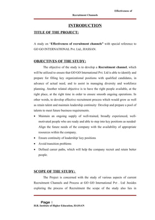 Effectiveness of
                                Recruitment Channels



                            INTRODUCTION
TITLE OF THE PROJECT:


A study on “Effectiveness of recruitment channels” with special reference to
GO GO INTERNATIONAL Pvt. Ltd., HASSAN.


OBJECTIVES OF THE STUDY:
       The objective of the study is to develop a Recruitment channel, which
will be utilized to ensure that GO GO International Pvt. Ltd is able to identify and
prepare for filling key organizational positions with qualified candidates, in
advance of actual need, and to assist in managing diversity and workforce
planning. Another related objective is to have the right people available, at the
right place, at the right time in order to ensure smooth ongoing operations. In
other words, to develop effective recruitment process which would grow as well
as retain talent and maintain leadership continuity· Develop and prepare a pool of
talents to meet future business requirements.
•   Maintain an ongoing supply of well-trained, broadly experienced, well-
    motivated people who are ready and able to step into key positions as needed·
    Align the future needs of the company with the availability of appropriate
    resources within the company.
•   Ensure continuity of leadership/ key positions
•   Avoid transition problems
•   Defined career paths, which will help the company recruit and retain better
    people.




SCOPE OF THE STUDY:
       The Project is concerned with the study of various aspects of current
Recruitment Channels and Process at GO GO International Pvt . Ltd .besides
exploring the process of Recruitment the scope of the study also lies in



     Page 1
H.R. Institute of Higher Education, HASSAN
 