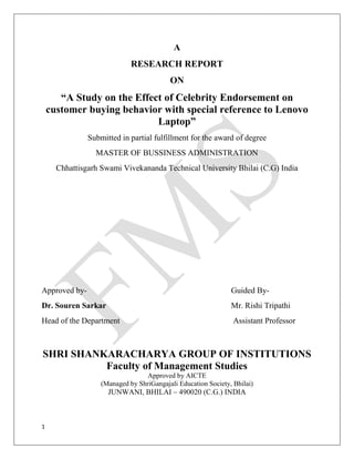 1
A
RESEARCH REPORT
ON
“A Study on the Effect of Celebrity Endorsement on
customer buying behavior with special reference to Lenovo
Laptop”
Submitted in partial fulfillment for the award of degree
MASTER OF BUSSINESS ADMINISTRATION
Chhattisgarh Swami Vivekananda Technical University Bhilai (C.G) India
Approved by- Guided By-
Dr. Souren Sarkar Mr. Rishi Tripathi
Head of the Department Assistant Professor
SHRI SHANKARACHARYA GROUP OF INSTITUTIONS
Faculty of Management Studies
Approved by AICTE
(Managed by ShriGangajali Education Society, Bhilai)
JUNWANI, BHILAI – 490020 (C.G.) INDIA
 