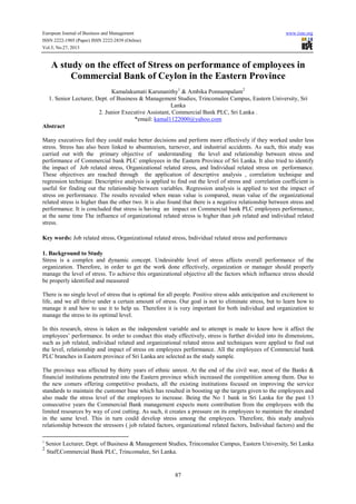 European Journal of Business and Management
ISSN 2222-1905 (Paper) ISSN 2222-2839 (Online)
Vol.5, No.27, 2013

www.iiste.org

A study on the effect of Stress on performance of employees in
Commercial Bank of Ceylon in the Eastern Province
Kamalakumati Karunanithy1 & Ambika Ponnampalam2
1. Senior Lecturer, Dept. of Business & Management Studies, Trincomalee Campus, Eastern University, Sri
Lanka
2. Junior Executive Assistant, Commercial Bank PLC, Sri Lanka .
*email: kamal1122000@yahoo.com
Abstract
Many executives feel they could make better decisions and perform more effectively if they worked under less
stress. Stress has also been linked to absenteeism, turnover, and industrial accidents. As such, this study was
carried out with the primary objective of understanding the level and relationship between stress and
performance of Commercial bank PLC employees in the Eastern Province of Sri Lanka. It also tried to identify
the impact of Job related stress, Organizational related stress, and Individual related stress on performance.
These objectives are reached through the application of descriptive analysis , correlation technique and
regression technique. Descriptive analysis is applied to find out the level of stress and correlation coefficient is
useful for finding out the relationship between variables. Regression analysis is applied to test the impact of
stress on performance. The results revealed when mean value is compared, mean value of the organizational
related stress is higher than the other two. It is also found that there is a negative relationship between stress and
performance. It is concluded that stress is having an impact on Commercial bank PLC employees performance,
at the same time The influence of organizational related stress is higher than job related and individual related
stress.
Key words: Job related stress, Organizational related stress, Individual related stress and performance
1. Background to Study
Stress is a complex and dynamic concept. Undesirable level of stress affects overall performance of the
organization. Therefore, in order to get the work done effectively, organization or manager should properly
manage the level of stress. To achieve this organizational objective all the factors which influence stress should
be properly identified and measured
There is no single level of stress that is optimal for all people. Positive stress adds anticipation and excitement to
life, and we all thrive under a certain amount of stress. Our goal is not to eliminate stress, but to learn how to
manage it and how to use it to help us. Therefore it is very important for both individual and organization to
manage the stress to its optimal level.
In this research, stress is taken as the independent variable and to attempt is made to know how it affect the
employees’ performance. In order to conduct this study effectively, stress is further divided into its dimensions,
such as job related, individual related and organizational related stress and techniques were applied to find out
the level, relationship and impact of stress on employees performance. All the employees of Commercial bank
PLC branches in Eastern province of Sri Lanka are selected as the study sample.
The province was affected by thirty years of ethnic unrest. At the end of the civil war, most of the Banks &
financial institutions penetrated into the Eastern province which increased the competition among them. Due to
the new comers offering competitive products, all the existing institutions focused on improving the service
standards to maintain the customer base which has resulted in boosting up the targets given to the employees and
also made the stress level of the employees to increase. Being the No 1 bank in Sri Lanka for the past 13
consecutive years the Commercial Bank management expects more contribution from the employees with the
limited resources by way of cost cutting. As such, it creates a pressure on its employees to maintain the standard
in the same level. This in turn could develop stress among the employees. Therefore, this study analysis
relationship between the stressors ( job related factors, organizational related factors, Individual factors) and the
1

2

Senior Lecturer, Dept. of Business & Management Studies, Trincomalee Campus, Eastern University, Sri Lanka
Staff,Commercial Bank PLC, Trincomalee, Sri Lanka.

87

 