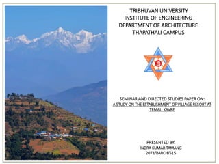 PRESENTED BY:
INDRA KUMAR TAMANG
2073/BARCH/515
SEMINAR AND DIRECTED STUDIES PAPER ON:
A STUDY ON THE ESTABLISHMENT OF VILLAGE RESORT AT
TEMAL, KAVRE
TRIBHUVAN UNIVERSITY
INSTITUTE OF ENGINEERING
DEPARTMENT OF ARCHITECTURE
THAPATHALI CAMPUS
 