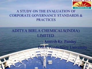 A STUDY ON THE EVALUATION OF CORPORATE GOVERNANCE STANDARDS & PRACTICES ADITYA BIRLA CHEMICALS(INDIA) LIMITED 		-AmreshKr. Pandey DMS, Pondicherry University 