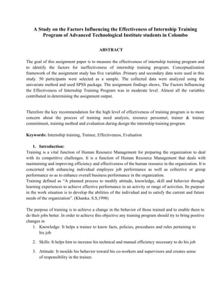 A Study on the Factors Influencing the Effectiveness of Internship Training 
Program of Advanced Technological Institute students in Colombo 
ABSTRACT 
The goal of this assignment paper is to measure the effectiveness of internship training program and 
to identify the factors for ineffectiveness of internship training program. Conceptualization 
framework of the assignment study has five variables .Primary and secondary data were used in this 
study. 50 participants were selected as a sample. The collected data were analyzed using the 
univariate method and used SPSS package. The assignment findings shows, The Factors Influencing 
the Effectiveness of Internship Training Program was in moderate level. Almost all the variables 
contributed in determining the assignment output. 
Therefore the key recommendation for the high level of effectiveness of training program is to more 
concern about the process of training need analysis, resource personnel, trainer & trainee 
commitment, training method and evaluation during design the internship training program. 
Keywords: Internship training, Trainee, Effectiveness, Evaluation 
1. Introduction: 
Training is a vital function of Human Resource Management for preparing the organization to deal 
with its competitive challenges. It is a function of Human Resource Management that deals with 
maintaining and improving efficiency and effectiveness of the human resource in the organization. It is 
concerned with enhancing individual employee job performance as well as collective or group 
performance so as to enhance overall business performance in the organization. 
Training defined as “A planned process to modify attitude, knowledge, skill and behavior through 
learning experiences to achieve effective performance in an activity or range of activities. Its purpose 
in the work situation is to develop the abilities of the individual and to satisfy the current and future 
needs of the organization”. (Khanka. S.S,1998) 
The purpose of training is to achieve a change in the behavior of those trained and to enable them to 
do their jobs better. In order to achieve this objective any training program should try to bring positive 
changes in 
1. Knowledge: It helps a trainee to know facts, policies, procedures and rules pertaining to 
his job 
2. Skills: It helps him to increase his technical and manual efficiency necessary to do his job 
3. Attitude: It moulds his behavior toward his co-workers and supervisors and creates sense 
of responsibility in the trainee. 
 