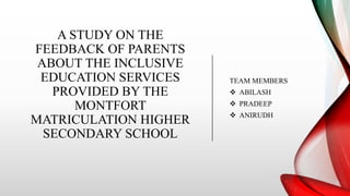 A STUDY ON THE
FEEDBACK OF PARENTS
ABOUT THE INCLUSIVE
EDUCATION SERVICES
PROVIDED BY THE
MONTFORT
MATRICULATION HIGHER
SECONDARY SCHOOL
TEAM MEMBERS
 ABILASH
 PRADEEP
 ANIRUDH
 