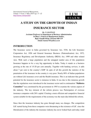 International Journal of Management
Volume 1 • Issue 1 • May 2010 • pp. 17 –32
http://iaeme.com/ijm.html                                                 IJM
                                                                        ©IAEM
          A STUDY ON THE GROWTH OF INDIAN
                             INSURANCE SECTOR
                                         Dr. N. KANNAN.
                  Assistant Professor in Department of Business Administration
                            St.Mary’s School of Management Studies,
                              Rajiv Gandhi Road, Chennai 600 119
                                  Email: kannu74@yahoo.co.in


INTRODUCTION
The Insurance sector in India governed by Insurance Act, 1938, the Life Insurance
Corporation Act, 1956 and General Insurance Business (Nationalisation) Act, 1972,
Insurance Regulatory and Development Authority (IRDA) Act, 1999 and other related
Acts. With such a large population and the untapped market area of this population
Insurance happens to be a very big opportunity in India. Today it stands as a business
growing at the rate of 15-20 per cent annually. Together with banking services, it adds
about 7 per cent to the country’s GDP .In spite of all this growth the statistics of the
penetration of the insurance in the country is very poor. Nearly 80% of Indian populations
are without Life insurance cover and the Health insurance. This is an indicator that growth
potential for the insurance sector is immense in India. It was due to this immense growth
that the regulations were introduced in the insurance sector and in continuation “Malhotra
Committee” was constituted by the government in 1993 to examine the various aspects of
the industry. The key element of the reform process was Participation of overseas
insurance companies with 26% capital. Creating a more efficient and competitive financial
system suitable for the requirements of the economy was the main idea behind this reform.


Since then the insurance industry has gone through many sea changes .The competition
LIC started facing from these companies were threatening to the existence of LIC .since the
liberalization of the industry the insurance industry has never looked back and today stand
 