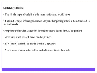 SUGGESTIONS:
• The hindu paper should include more nation and world news
•It should always spread good news. Any mishappenings should be addressed in
formal words.
•No photograph with violence ( accidents/blood/death) should be printed.
•More industrial related news can be printed
•Information can still be made clear and updated
• More news concerned children and adolescents can be made
 