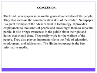 The Hindu newspapers increase the general knowledge of the people.
They also increase the communication skill of the reader.. Newspaper
is a great example of the advancement in technology. It provides
employment to thousands of people and encourages them to serve the
public. It also brings awareness in the public about the right and
duties that should done. They really work for the welfare of the
people. They also play an important role in the field of education,
employment, and advisement. The Hindu newspaper is the best
informative media.
CONCLUSION:
 