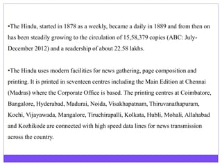 •The Hindu, started in 1878 as a weekly, became a daily in 1889 and from then on
has been steadily growing to the circulation of 15,58,379 copies (ABC: July-
December 2012) and a readership of about 22.58 lakhs.
•The Hindu uses modern facilities for news gathering, page composition and
printing. It is printed in seventeen centres including the Main Edition at Chennai
(Madras) where the Corporate Office is based. The printing centres at Coimbatore,
Bangalore, Hyderabad, Madurai, Noida, Visakhapatnam, Thiruvanathapuram,
Kochi, Vijayawada, Mangalore, Tiruchirapalli, Kolkata, Hubli, Mohali, Allahabad
and Kozhikode are connected with high speed data lines for news transmission
across the country.
 