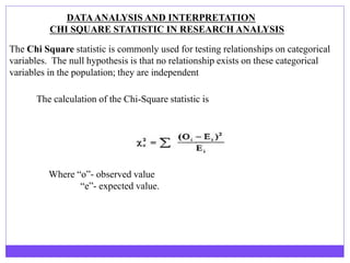 DATAANALYSIS AND INTERPRETATION
CHI SQUARE STATISTIC IN RESEARCH ANALYSIS
The Chi Square statistic is commonly used for testing relationships on categorical
variables. The null hypothesis is that no relationship exists on these categorical
variables in the population; they are independent
The calculation of the Chi-Square statistic is
Where “o”- observed value
“e”- expected value.
 