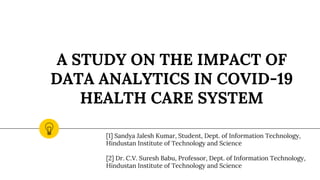 A STUDY ON THE IMPACT OF
DATA ANALYTICS IN COVID-19
HEALTH CARE SYSTEM
[1] Sandya Jalesh Kumar, Student, Dept. of Information Technology,
Hindustan Institute of Technology and Science
[2] Dr. C.V. Suresh Babu, Professor, Dept. of Information Technology,
Hindustan Institute of Technology and Science
 