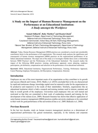 IMR (Indira Management Review)
Volume X, Issue 2, December, 2016
A Study on the Impact of Human Resource Management on the
Performance at an Educational Institution:
A Study amongst the Workforce
Sumati Sidharth1
, Ruby Matthew2
and Ekanto Ghosh3
1Assistant Professor, Department of Technology Management,
Defence Institute of Advanced Technology, Pune, India
2Lieutenant Commander, Indian Navy, M.Tech (Technology Management),
Defence Institute of Advanced Technology, Pune, India
3Second Year Student, M.Tech (Technology Management), Department of Technology
Management, Defence Institute of Advanced Technology, Pune, India
Abstract: Today, Human Resource Management (HRM) practices are considered a crucial and considerable
contributory factor in the performance of all organizations. This research study analyses the significance and
consequence of human resource management (HRM) practices on the organizational performance of an
Indian educational institution. The major aim of the study is to investigate whether there exists a relationship
between 'HRM Practices' and the 'Performance of the Educational Institution'. The research studies the
impact of the following HRM practices: training, performance appraisal, career planning, employee
participation, job definition, compensation and selection on the performance of an educational institution.
Keyword: HRM, Educational Institution, Organizational Performance, Training, Performance Appraisal,
Career Planning, Employee Participation, Job Description, Compensation, Selection
Introduction
Employees are one of the most important assets of an organization as they contribute to its growth
and success (Danish and Usman, 2010). Malik et al. (2010) concluded that in the era characterized
by rapid and continuous change, knowledge capital must be retained in order for the organizations to
be productive and responsive to the needs of their stakeholders. Similarly, organizations like an
educational institution which is both a research and training institute need to interest, maintain and
help in overall growth of the employees. Universities need employees who are well trained and
motivated so that they are committed to their work of conducting research and training for the
development of the nations (Lew, 2009). Research literature has shown that effective application of
some human resources management (HRM) practices enables university employees to be committed
to their work for good performance of the universities (Chen et al., 2009; Shahzad et al., 2008).
Previous Research
In the last two decades, study on human resource management practices as a determinant of
organizational performance has gained momentum, especially, in the industry and corporate
Corresponding Author E-mail: 1lieutenantmathew@gmail.com,2sumatisidharth@gmail.com,
3ekanto.ghosh@gmail.com
 