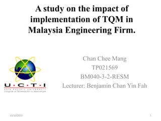 A study on the impact of
             implementation of TQM in
             Malaysia Engineering Firm.


                             Chan Chee Mang
                                TP021569
                            BM040-3-2-RESM
                     Lecturer: Benjamin Chan Yin Fah



13/10/2011                                             1
 