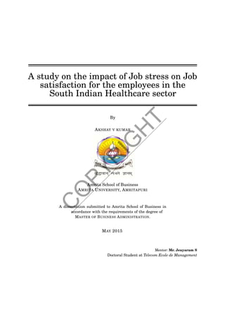A study on the impact of Job stress on Job
satisfaction for the employees in the
South Indian Healthcare sector
By
AKSHAY V KUMAR
Amrita School of Business
AMRITA UNIVERSITY, AMRITAPURI
A dissertation submitted to Amrita School of Business in
accordance with the requirements of the degree of
MASTER OF BUSINESS ADMINISTRATION.
MAY 2015
Mentor: Mr. Jeayaram S
Doctoral Student at Telecom Ecole de Management
C
O
PYR
IG
H
T
 