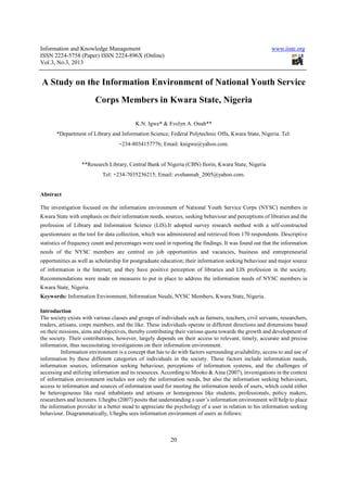Information and Knowledge Management                                                                    www.iiste.org
ISSN 2224-5758 (Paper) ISSN 2224-896X (Online)
Vol.3, No.3, 2013


A Study on the Information Environment of National Youth Service
                        Corps Members in Kwara State, Nigeria

                                           K.N. Igwe* & Evelyn A. Onah**
       *Department of Library and Information Science, Federal Polytechnic Offa, Kwara State, Nigeria. Tel:
                                   +234-8034157776; Email: knigwe@yahoo.com.


                  **Research Library, Central Bank of Nigeria (CBN) Ilorin, Kwara State, Nigeria
                            Tel: +234-7035236215; Email: evehannah_2005@yahoo.com.


Abstract

The investigation focused on the information environment of National Youth Service Corps (NYSC) members in
Kwara State with emphasis on their information needs, sources, seeking behaviour and perceptions of libraries and the
profession of Library and Information Science (LIS).It adopted survey research method with a self-constructed
questionnaire as the tool for data collection, which was administered and retrieved from 170 respondents. Descriptive
statistics of frequency count and percentages were used in reporting the findings. It was found out that the information
needs of the NYSC members are centred on job opportunities and vacancies, business and entrepreneurial
opportunities as well as scholarship for postgraduate education; their information seeking behaviour and major source
of information is the Internet; and they have positive perception of libraries and LIS profession in the society.
Recommendations were made on measures to put in place to address the information needs of NYSC members in
Kwara State, Nigeria.
Keywords: Information Environment, Information Needs, NYSC Members, Kwara State, Nigeria.

Introduction
The society exists with various classes and groups of individuals such as farmers, teachers, civil servants, researchers,
traders, artisans, corps members, and the like. These individuals operate in different directions and dimensions based
on their missions, aims and objectives, thereby contributing their various quota towards the growth and development of
the society. Their contributions, however, largely depends on their access to relevant, timely, accurate and precise
information, thus necessitating investigations on their information environment.
          Information environment is a concept that has to do with factors surrounding availability, access to and use of
information by these different categories of individuals in the society. These factors include information needs,
information sources, information seeking behaviour, perceptions of information systems, and the challenges of
accessing and utilizing information and its resources. According to Mooko & Aina (2007), investigations in the context
of information environment includes not only the information needs, but also the information seeking behaviours,
access to information and sources of information used for meeting the information needs of users, which could either
be heterogeneous like rural inhabitants and artisans or homogenous like students, professionals, policy makers,
researchers and lecturers. Uhegbu (2007) posits that understanding a user’s information environment will help to place
the information provider in a better stead to appreciate the psychology of a user in relation to his information seeking
behaviour. Diagrammatically, Uhegbu sees information environment of users as follows:



                                                           20
 