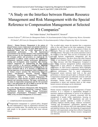 International Journal of Latest Technology in Engineering, Management & Applied Science (IJLTEMAS)
Volume VI, Issue IV, April 2017 | ISSN 2278-2540
www.ijltemas.in Page 146
“A Study on the Interface between Human Resource
Management and Risk Management with the Special
Reference to Compensation Management at Selected
It Companies”
Prof. Sridevi Kulenur1
, Prof Sharath B S2
, Naveen P3
Assistant Professor1, 2
, JSS Centre for Management Studies, Sri Jayachamarajendra College of Engineering, Mysore, Karnataka
PG Student3
, JSS Centre for Management Studies, Sri Jayachamarajendra College of Engineering, Mysore, Karnataka
Abstract: - Human Resource Management is the pattern of
planned human resource deployments and activities intended to
enable an organization to achieve its goals. HRM appears to be
significantly linked with the overall effectiveness of the
organizational performance. The HR department’s
representation in the strategic decisions of the organizations has
become necessary for the organization to achieve goals. Quality
HR strategies, policies and procedures are required for the
organizations to address various practices like compensation
management, industrial relations, performance management,
training and development, talent acquisition and retaining,
employee engagement etc. Implementing the best human
resource practices is the preferred approach for improving
quality and productivity in organizations and managing the risk
aspects associated with it. It is necessary to understand the
growing importance of risk management which is associated with
the human resource practices like Outsourcing, Corporate
Culture, Non-Monetary Rewards, Strategic Change,
Performance Management, Organization’s Performance,
Organization’s Ability to Pay, Personnel Management, IT
Governance etc., which will have an impact on the production,
financial and marketing decisions. This paper concentrates on
the study of compensation management and the risk associated
with it. And understands the role of HRM to prevent the risks
and improve the effectiveness of the organization.
Key words: Human Resource Management; Risk Management;
Compensation Management;Outsourcing Corporate Culture;
Non-Monetary Rewards; Strategic Change; Performance
Management; Organization’s Performance; Organization’s
Ability to Pay; Personnel Management; IT Governance.
I. INTRODUCTION
1.1 COMPENSATION MANAGEMENT
ompensation management is a general policy, designed
and implemented to help an organization maximize the
returns on available talent. The ultimate goal is to reward the
right people to the greatest extent for the most relevant
reasons.
The so-called salary means the payment that a corporation
offers to the staff. Based on the clear explanation of Labor
Standards Act Article 2, salary is the payment of labors for
their work. There are some definitions for salary based on
different scholars. That salary is the award corporation used as
the incentive to the staff. There are lots of researches on the
relevance between compensation management and the
operation performances. The above shows that either financial
factors or non-financial factors, compensation management
has close relevance with Risk Management. Compared to
other human resources management method, compensation
management is more effective in influencing corporation
performance. In 1964 Vroom’s expectancy theory highlights
the mandatory combination of compensation management and
operation performance. That is, good compensation
management system motivates hard work so that good
performance is shown and good salary is obtained in return.
Compensation management can efficiently motivate staff and
combine improved staff performances and corporation
advantages. Human resource should use compensation
management to attract and retaining talent so that unique
human resources advantages can be maintained.
1.2 HUMAN RESOURCE MANAGEMENT
Human resource management is the management of human
resources. It is a function in organizations designed to
maximize employee performance in service of an employer's
strategic objectives. HR is primarily concerned with the
management of people within organizations, focusing on
policies and on systems. HR departments and units in
organizations typically undertake a number of activities,
including employee benefits design, employee recruitment,
"training and development", performance appraisal, and
rewarding HR also concerns itself with organizational change
and industrial relations, that is, the balancing of organizational
practices with requirements arising from collective bargaining
and from governmental laws. Human resource management
core functions
C
 