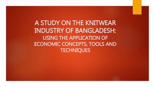 A STUDY ON THE KNITWEAR
INDUSTRY OF BANGLADESH:
USING THE APPLICATION OF
ECONOMIC CONCEPTS, TOOLS AND
TECHNIQUES
 