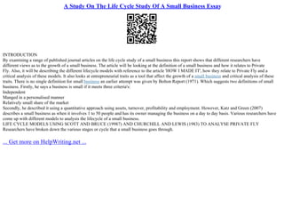 A Study On The Life Cycle Study Of A Small Business Essay
INTRODUCTION
By examining a range of published journal articles on the life cycle study of a small business this report shows that different researchers have
different views as to the growth of a small business. The article will be looking at the definition of a small business and how it relates to Private
Fly. Also, it will be describing the different lifecycle models with reference to the article 'HOW I MADE IT', how they relate to Private Fly and a
critical analysis of these models. It also looks at entrepreneurial traits as a tool that affect the growth of a small business and critical analysis of these
traits. There is no single definition for small business an earlier attempt was given by Bolton Report (1971). Which suggests two definitions of small
business. Firstly, he says a business is small if it meets three criteria's:
Independent
Manged in a personalised manner
Relatively small share of the market
Secondly, he described it using a quantitative approach using assets, turnover, profitability and employment. However, Katz and Green (2007)
describes a small business as when it involves 1 to 50 people and has its owner managing the business on a day to day basis. Various researchers have
come up with different models to analysis the lifecycle of a small business.
LIFE CYCLE MODELS USING SCOTT AND BRUCE (19987) AND CHURCHILL AND LEWIS (1983) TO ANALYSE PRIVATE FLY
Researchers have broken down the various stages or cycle that a small business goes through.
... Get more on HelpWriting.net ...
 