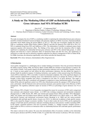 Research Journal of Finance and Accounting                                                                www.iiste.org
ISSN 2222-1697 (Paper) ISSN 2222-2847 (Online)
Vol.4, No.1, 2013


  A Study on The Mediating Effect of GDP on Relationship Between
             Gross Advances And NPA Of Indian SCBS
                                       Siraj. K.K1* P. Sudarsanan Pillai2
                   1. Department of Business Studies, College of Technology, Sultanate of Oman
    2.   Chairman, Board of Studies in Commerce, Cochin University of Science and Technology, Cochin – Kerala.
                                                 * siraj@hotmail.co.in
Abstract
The study investigates the role of GDP as a mediating variable in explaining the relationship between gross advances
and NPA of Indian Scheduled Commercial Banks with particular emphasis on SBI & Associates, Nationalized Banks
and Public Sector Banks during the period 2000-01 to 2011-12. The study also investigates whether the effect of
GDP as a mediating variable differs before (2000-01 2006-07) and after the financial crisis (2007-08 to 2011-12).
NPA is explained using Gross NPA and Additions to NPA. The relationship of variables is explained using a linear
regression equation with interaction effect. The findings of the study reveal that the interaction effect is highly
significant in explaining the relationship between gross advances and NPA of the selected bank groups. A scatter
diagram and trend line is used to determine effect of interaction before and after the crisis. The significance of
interaction on credit risk may be utilized by regulatory authorities for effective management of NPA in Indian SCBs.
For SBI& Associates, the interaction significantly varies before and after the financial crisis.
Keywords: NPA, Gross Advances, Intermediation effect, Regression test.


1.0 Introduction
Asset quality management is a challenging task in modern banking environment. Since the government liberalized
the Indian economy during 1990s, the Reserve Bank of India (RBI) has initiated several measures to improve the
asset quality of banks. Asset quality impacts all other performance indicators such as profitability, liquidity, solvency
etc. A strain on asset quality not only affects the above performance indicators, but also shrinks the capacity to
advance funds for productive purpose. In banking institutions, asset quality is often assessed using Non Performing
Assets (NPA) or bad loans. NPA is inevitable. It cannot be eliminated completely. One of the significant objective of
reform measures implemented in banking sector since liberalization period is to manage the menace of NPA and
brought it down below acceptable limit which is considered as less than 3% of gross advances. This target is
achieved in Indian SCBs and is considered well managed in comparison to many international markets. Even though
Indian SCBs achieved significant control over NPA since liberalization period, the upsurge in NPA during last few
years, particularly with the financial crisis and recessionary pressures, pose question mark on the efficiency of NPA
management. The regulatory authorities expect an increase of NPA as a percentage of gross advances over 3% in
2012.
What influence NPA of banks? A lot of researches investigated the reason for occurrence of NPA and is categorized
into systematic and situational causes (Istrate et al 2007) into overhang component and incremental component
(Poongavanam, S. 2000; Kumar, BS. 2005), into internal and external factors (Misra and Dhal. 2010; Muniappan.
2002), into random and non-random factors (Biswas and Deb, 2005) based on its effects (Islam, et al. 2005), into
bank-specific business and institutional environment factors (Boudriga et al, 2009) and into macro-economic
(systematic), debt and bank specific factors. (Louzis et al, 2012). As observed, in addition to bank specific reasons,
NPA is also caused by change in economic variables. To put in other words, the level of NPA can be explained by
changes in both bank specific performance indicators (including advances) and economic variables (including GDP).
In this regard, a pertinent question is the role of economic variables, i.e., whether economic variables exercise a
direct impact on NPA or exercise an interaction effect on relationship between NPA and bank specific performance
indicators.
This study is relevant in this context. We assess the intermediation effect of economic variables on the relationship
between gross advances and NPA of SCBs in India. It is evident that with increase in advances, NPA also increases.
                                                          55
 