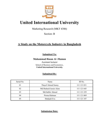 United International University
Marketing Research (MKT 4306)
Section: B
A Study on the Motorcycle Industry in Bangladesh
Submitted To:
Muhammad Hasan Al -Mamun
Assistant lecturer
School of Business and Economics,
United International University
Submitted By:
Submission Date:
Serial No. Name ID No.
01 Thayef Ahmed Sunny 111 121 031
02 Md.Shahaid Jurain Alam 111 121 645
03 Md.Sabbir Ahmed 111 121 229
04 Proma Rahman 111 121 069
05 Shahjadi Eva 111 121 107
 