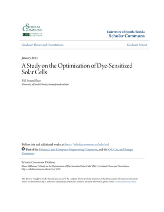 University of South Florida
Scholar Commons
Graduate Theses and Dissertations Graduate School
January 2013
A Study on the Optimization of Dye-Sensitized
Solar Cells
Md Imran Khan
University of South Florida, imran@mail.usf.edu
Follow this and additional works at: http://scholarcommons.usf.edu/etd
Part of the Electrical and Computer Engineering Commons, and the Oil, Gas, and Energy
Commons
This Thesis is brought to you for free and open access by the Graduate School at Scholar Commons. It has been accepted for inclusion in Graduate
Theses and Dissertations by an authorized administrator of Scholar Commons. For more information, please contact scholarcommons@usf.edu.
Scholar Commons Citation
Khan, Md Imran, "A Study on the Optimization of Dye-Sensitized Solar Cells" (2013). Graduate Theses and Dissertations.
http://scholarcommons.usf.edu/etd/4519
 