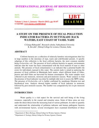 International Journal of Biotechnology (IJBT), Volume 1, Issue 1, January- March 2012
    INTERNATIONAL JOURNAL OF BIOTECHNOLOGY
                     (IJBT)
ISSN:                      (Print)
ISSN:                      (Online)                                           IJBT
Volume 1, Issue 1, January- March (2012), pp. 01-07                      ©IAEME
© IAEME: www.iaeme.com/ijbt.html




     A STUDY ON THE PRESENCE OF FECAL POLLUTION
        INDICATOR BACTERIA IN MUTTUKADU BACK
           WATERS, EAST COAST OF TAMIL NADU
                C.Ganga Baheerathi1, Research scholar, Sathyabama University
                   K .Revathi2, Ethiraj College for women, Chennai, India

ABSTRACT

        Coliform bacteria are a collection of relatively harmless microorganisms that live
in large numbers in the intestines of man, warm and cold-blooded animals. A specific
subgroup of this collection is the fecal coliform bacteria, the most common member
being Escherichia coli. The presence of fecal coliform bacteria in aquatic environments
indicates that the water has been contaminated with the fecal material of man or other
animals. The presence of fecal contamination is an indicator that a potential health risk
exists for individuals exposed to this water. The current study is aimed at analyzing the
presence of fecal coliform in Muttukadu back waters, where different kinds of fishes,
prawns and shell fishes are harvested for human consumption. The water samples were
collected in pre–monsoon, monsoon and post-monsoon seasons. Water analysis to find
the presence of fecal indicator was done by multiple tube tests to assess the MPN values.
The presence of Escherichia coli is further confirmed by membrane filtration test and
biochemical tests. Analysis showed higher number of fecal indicator in monsoon,
followed by post monsoon seasons. The number was comparatively less in pre monsoon
season

INTRODUCTION

       Water quality is a vital aspect for the survival and well being of the living
resources, especially in the coastal and estuarine areas. Some of these areas are now
under the direct threat from the increasing load of various pollutants. In order to quantify
and understand the relationship of pollution indicator and human pathogenic bacteria
with environmental factors, several investigators have examined distribution of these

1
    Department of Micro Biology, Ethiraj College for Women, Egmore, Chennai
2
    Department of Zoology, Ethiraj College for Women, Egmore, Chennai


                                                   1
 