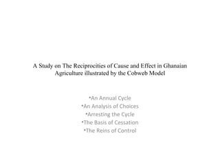 A Study on The Reciprocities of Cause and Effect in Ghanaian
Agriculture illustrated by the Cobweb Model
•An Annual Cycle
•An Analysis of Choices
•Arresting the Cycle
•The Basis of Cessation
•The Reins of Control
 