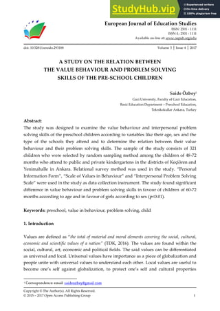 European Journal of Education Studies
ISSN: 2501 - 1111
ISSN-L: 2501 - 1111
Available on-line at: www.oapub.org/edu
Copyright © The Author(s). All Rights Reserved.
© 2015 – 2017 Open Access Publishing Group 1
doi: 10.5281/zenodo.293188 Volume 3 │ Issue 4 │ 2017
A STUDY ON THE RELATION BETWEEN
THE VALUE BEHAVIOUR AND PROBLEM SOLVING
SKILLS OF THE PRE-SCHOOL CHILDREN
Saide Özbeyi
Gazi University, Faculty of Gazi Education,
Basic Education Department – Preschool Education,
Teknikokullar Ankara, Turkey
Abstract:
The study was designed to examine the value behaviour and interpersonal problem
solving skills of the preschool children according to variables like their age, sex and the
type of the schools they attend and to determine the relation between their value
behaviour and their problem solving skills. The sample of the study consists of 321
children who were selected by random sampling method among the children of 48-72
months who attend to public and private kindergartens in the districts of Keçiören and
Yenimahalle in “nkara. Relational survey method was used in the study. Personal
Information Form , Scale of Values in ”ehaviour and Interpersonal Problem Solving
Scale were used in the study as data collection instrument. The study found significant
difference in value behaviour and problem solving skills in favour of children of 60-72
months according to age and in favour of girls according to sex (p<0.01).
Keywords: preschool, value in behaviour, problem solving, child
1. Introduction
Values are defined as the total of material and moral elements covering the social, cultural,
economic and scientific values of a nation” (TDK, 2016). The values are found within the
social, cultural, art, economic and political fields. The said values can be differentiated
as universal and local. Universal values have importance as a piece of globalization and
people unite with universal values to understand each other. Local values are useful to
become one’s self against globalization, to protect one’s self and cultural properties
 