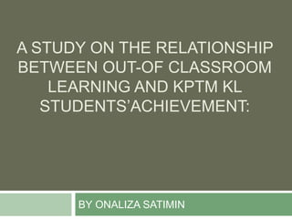 BY ONALIZA SATIMIN
A STUDY ON THE RELATIONSHIP
BETWEEN OUT-OF CLASSROOM
LEARNING AND KPTM KL
STUDENTS’ACHIEVEMENT:
 