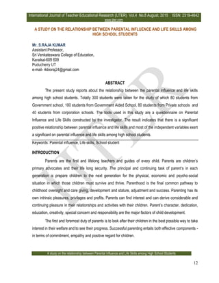 International Journal of Teacher Educational Research (IJTER) Vol.4 No.8 August, 2015 ISSN: 2319-4642
www.ijter.com
A study on the relationship between Parental influence and Life Skills among High School Students
12
A STUDY ON THE RELATIONSHIP BETWEEN PARENTAL INFLUENCE AND LIFE SKILLS AMONG
HIGH SCHOOL STUDENTS
Mr. S.RAJA KUMAR
Assistant Professor,
Sri Venkateswara College of Education,
Karaikal-609 609
Puducherry UT
e-mail- rkbioraj24@gmail.com
ABSTRACT
The present study reports about the relationship between the parental influence and life skills
among high school students. Totally 300 students were taken for the study of which 80 students from
Government school, 100 students from Government Aided School, 80 students from Private schools and
40 students from corporation schools. The tools used in this study are a questionnaire on Parental
Influence and Life Skills constructed by the investigator. The result indicates that there is a significant
positive relationship between parental influence and life skills and most of the independent variables exert
a significant on parental influence and life skills among high school students.
Keywords: Parental influence, Life skills, School student
INTRODUCTION
Parents are the first and lifelong teachers and guides of every child. Parents are children’s
primary advocates and their life long security. The principal and continuing task of parent’s in each
generation is prepare children to the next generation for the physical, economic and psycho-social
situation in which those children must survive and thrive. Parenthood is the final common pathway to
childhood oversight and care giving, development and stature, adjustment and success. Parenting has its
own intrinsic pleasures, privileges and profits. Parents can find interest and can derive considerable and
continuing pleasure in their relationships and activities with their children. Parent’s character, dedication,
education, creativity, special concern and responsibility are the major factors of child development.
The first and foremost duty of parents is to look after their children in the best possible way to take
interest in their welfare and to see their progress. Successful parenting entails both effective components -
in terms of commitment, empathy and positive regard for children.
 