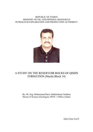 REPUBLIC OF YEMEN
     MINISTRY OF OIL AND MINERAL RESOURCES
PETROLEUM EXPLORATION AND PRODUCTION AUTHORITY




A STUDY ON THE RESERVOIR ROCKS OF QISHN
        FORMATION (Masila Block 14)




     By: Dr. Eng. Mohammed Darsi Abdulrahman Nedham
     Doctor of Science (Geologist), PEPA ’s Office (Aden)




                                                 Aden (June 2oo3)
 