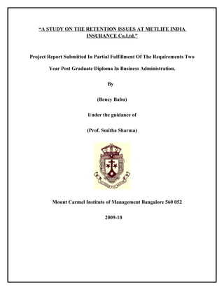 “A STUDY ON THE RETENTION ISSUES AT METLIFE INDIA
                   INSURANCE Co.Ltd.”



Project Report Submitted In Partial Fulfillment Of The Requirements Two

        Year Post Graduate Diploma In Business Administration.


                                 By


                             (Bency Babu)


                         Under the guidance of


                        (Prof. Smitha Sharma)




         Mount Carmel Institute of Management Bangalore 560 052


                                2009-10
 