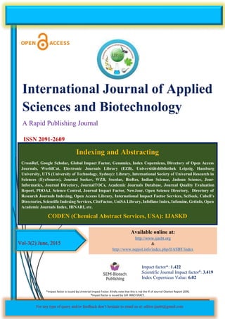 P. Talukdar and S.B. Gogoi. (2015) Int J Appl Sci Biotechnol, Vol 3(2): 291-300
DOI: 10.3126/ijasbt.v3i2.12552
This paper can be downloaded online at http://ijasbt.org & http://nepjol.info/index.php/IJASBT
Vol-3(2) June, 2015
ISSN 2091-2609
Impact factor*: 1.422
Scientific Journal Impact factor#: 3.419
Index Copernicus Value: 6.02
Available online at:
http://www.ijasbt.org
&
http://www.nepjol.info/index.php/IJASBT/index
A Rapid Publishing Journal
Indexing and Abstracting
CrossRef, Google Scholar, Global Impact Factor, Genamics, Index Copernicus, Directory of Open Access
Journals, WorldCat, Electronic Journals Library (EZB), Universitätsbibliothek Leipzig, Hamburg
University, UTS (University of Technology, Sydney): Library, International Society of Universal Research in
Sciences (EyeSource), Journal Seeker, WZB, Socolar, BioRes, Indian Science, Jadoun Science, Jour-
Informatics, Journal Directory, JournalTOCs, Academic Journals Database, Journal Quality Evaluation
Report, PDOAJ, Science Central, Journal Impact Factor, NewJour, Open Science Directory, Directory of
Research Journals Indexing, Open Access Library, International Impact Factor Services, SciSeek, Cabell’s
Directories, Scientific Indexing Services, CiteFactor, UniSA Library, InfoBase Index, Infomine, Getinfo, Open
Academic Journals Index, HINARI, etc.
CODEN (Chemical Abstract Services, USA): IJASKD
For any type of query and/or feedback don’t hesitate to email us at: editor.ijasbt@gmail.com
*Impact factor is issued by Universal Impact Factor. Kindly note that this is not the IF of Journal Citation Report (JCR).
#Impact factor is issued by SJIF INNO SPACE.
 