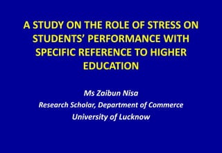 A STUDY ON THE ROLE OF STRESS ON
STUDENTS’ PERFORMANCE WITH
SPECIFIC REFERENCE TO HIGHER
EDUCATION
Ms Zaibun Nisa
Research Scholar, Department of Commerce
University of Lucknow
 