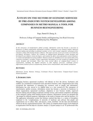 International Journal of Business Information Systems Strategies (IJBISS) Volume 3, Number 3, August 2014 
A STUDY ON THE SECTORS OF ECONOMY SERVICED 
BY PRE-INDUSTRY SYSTEM DEVELOPERS AMONG 
COMPANIES IN METRO MANILA: A TOOL FOR 
BUSINESS REENGINEERING 
Engr. Daniel D. Dasig, Jr. 
Professor, College of Computer Studies and Engineering, Jose Rizal University 
Mandaluyong City, Philippines 
ABSTRACT 
In the emergence of transformative global economy, information system has became a necessity in 
businesses to obtain organizations operational excellence, adaptation to new business models, improved 
decision making and providing exceptional customer service, and eventual competitive advantage of the 
enterprise setting while keeping business alliances. This paper presents sectors of economy serviced by the 
pre-industry developers, explores the evolution of computer-based information system designed and 
developed by pre-industry system developers, and examine the effects of an information system in business 
to countervail indentified recurring problems. Nineteen of forty-six identified sectors of economy falls in the 
categories of primary, secondary, tertiary, quarternary and quinary were the recipient of computer-based 
system designed and developed. There have been several effects of computer-based systems to 
organizations, including the implied relevance to their business processes, continuum process 
improvement, business process reengineering, business driver and facilitator, and customer satisfaction. 
KEYWORDS 
Information System, Business Strategy, Continuum Process Improvement, Computer-based System, 
business facilitator 
1. INTRODUCTION 
Managing business operational excellence will liberate on how the drivers, facilitators and 
enablers are considered to minimized waste and deliver business value. Organizations have long 
recognized the importance of managing key resources such as people and information. 
Information has now moved to its rightful place as a key resource.[1] The emergence of 
transformative global economy, information system has became a necessity in businesses to 
obtain organizations operational excellence, adaptation to new business models, improved 
decision making and providing exceptional customer service, and eventual competitive advantage 
of the enterprise setting while keeping business alliances. Information systems are designed and 
“developed for different purposes, depending on the needs of human users and the business. [1] 
The application information system into business realized that there is a variety of disciplines 
employed in the “complementary of networks of hardware and software that people and 
organizations use to collect, filter, and process, create, distribute “[2] the data and information 
which are the key organizational resource. The variety of computer-based system can be deployed 
to organization with the help of a Systems Analyst. A System analyst is an “IT professional who 
DOI : 10.14810/ijbiss.2014.3301 1 
 
