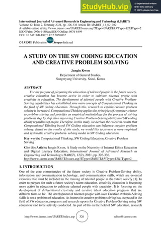 http://www.iaeme.com/IJARET/index.asp 326 editor@iaeme.com
International Journal of Advanced Research in Engineering and Technology (IJARET)
Volume 12, Issue 2, February 2021, pp. 326-336 Article ID: IJARET_12_02_032
Available online at http://www.iaeme.com/IJARET/issues.asp?JType=IJARET&VType=12&IType=2
ISSN Print: 0976-6480 and ISSN Online: 0976-6499
DOI: 10.34218/IJARET.12.2.2020.032
© IAEME Publication Scopus Indexed
A STUDY ON THE SW CODING EDUCATION
AND CREATIVE PROBLEM SOLVING
Jungin Kwon
Department of General Studies,
Sangmyung University, Seoul, Korea
ABSTRACT
For the purpose of preparing the education of talented people in the future society,
creative education has become active in order to cultivate talented people with
creativity in education. The development of talented people with Creative Problem-
Solving capabilities has established nine main concepts of Computational Thinking in
the field of SW coding education. Through this, research to explain creative problem
solving is increased. Computational Thinking applies the principles of computer science
to problem solving and provides an empirical methodology for the process of solving
problems step by step, thus improving Creative Problem-Solving ability and SW coding
ability regardless of major. Therefore, in this study, we derived the research results that
Computational Thinking based SW Coding education can influence creative problem
solving. Based on the results of this study, we would like to present a more empirical
and systematic creative problem- solving model in SW Coding education.
Key words: Computational Thinking, SW Coding Education, Creative Problem
Solving
Cite this Article: Jungin Kwon, A Study on the Necessity of Internet Ethics Education
and Digital Literacy Education, International Journal of Advanced Research in
Engineering and Technology (IJARET), 12(2), 2021, pp. 326-336.
http://www.iaeme.com/IJARET/issues.asp?JType=IJARET&VType=12&IType=2
1. INTRODUCTION
One of the core competencies of the future society is Creative Problem-Solving ability,
information and communication technology, and communication skills, which are essential
elements that must be included in the training of talented people in the future society [1]. In
order to prepare for such a future society's talent education, creativity education is becoming
more active in education to cultivate talented people with creativity. It is focusing on the
development of differentiated creativity and creative talent education programs that are
different from so far. The development of talented people with such Creative Problem-Solving
skills is not a problem of education. As interest in creative problem solving has increased in the
field of SW education, programs and research reports for Creative Problem-Solving using SW
education tend to be actively conducted. As part of this in the field of SW education, research
 