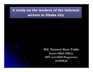 A study on the workers of the Informal 
sectors in Dhaka city 
Md. Nazmul Alam Tuhin 
Senior M&E Officer 
HIV and AIDS Programme 
ICDDR,B 
 