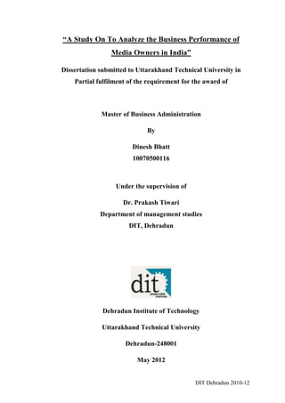 “A Study On To Analyze the Business Performance of
                Media Owners in India”

Dissertation submitted to Uttarakhand Technical University in
    Partial fulfilment of the requirement for the award of



             Master of Business Administration

                             By

                        Dinesh Bhatt
                        10070500116



                  Under the supervision of

                     Dr. Prakash Tiwari
             Department of management studies
                       DIT, Dehradun




              Dehradun Institute of Technology

             Uttarakhand Technical University

                     Dehradun-248001

                          May 2012


                                              DIT Dehradun 2010-12
 