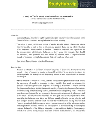 1
A study on Tourist buying behavior models-Literature review
Shweta Oza(research scholar Parul university)
Shwetaoza23215@gmail.com
---------------------------------------------------------------------------------------------------------------------
Abstract
Consumer buying behavior is highly significant aspect for any business to sustain.it is the
factors influence consumer buying behavior in tourism industry.
This article is based on literature review of tourist behavior models. Focuses on tourist
behavior models, as well as how to observe and quantify them, can we effectively plan
offers and other sales activities in tourism. Theoretical concepts are significant in
the measurements of the tourist behavior, as they reveal the concepts that should
be measured, and generally also the means to measure them. Compare different
models of consumer buying behaviour and find out which one is best suit.
Key words: Tourist buying behavior, Consumer.
Introduction:
Tourism is defined as “a short-term movement of people to place some distance from their
normal place of residence to indulge in pleasurable activities.” it may also involve travel for
business purpose. An activity which is serviced by number of other industries such as hostility
and transport.
What is tourism “Tourism is a social, cultural and economic phenomenon which entails
the movement of people to countries or places outside their usual environment for
personal or business/professional purposes” According to Wikimedia “Tourism is travel
for pleasure or business; also the theory and practice of touring, the business of attracting,
accommodating, and entertaining tourists, and the business of operating tours. Tourism is
most important business for any country for its economic growth and development. And
as we know for any business customers are their god. so it’s very important to study
tourist buying behavior .now let us see different models of tourist buying behavior and
then compare them to find out which one suit the best to tourism buying behavior.that
“tourists as rational decision-makers who try to maximize their utility when purchasing
tourism products. Tourists appraise the consequences of their actions by evaluating the
cost and the benefits of the different alternatives before making a decision. Consequently,
tourists will choose those products that seem to them more attractive, and which they
 