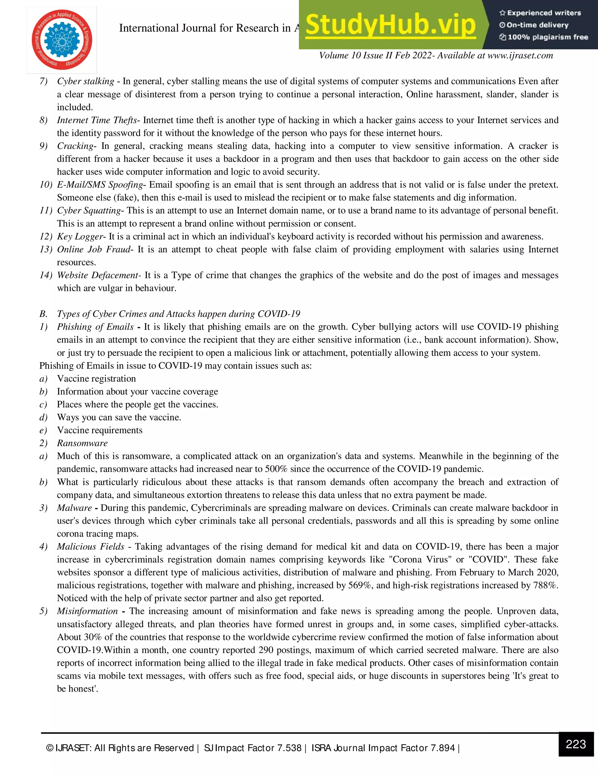 International Journal for Research in Applied Science & Engineering Technology (IJRASET)
ISSN: 2321-9653; IC Value: 45.98; SJ Impact Factor: 7.538
Volume 10 Issue II Feb 2022- Available at www.ijraset.com
223
© IJRASET: All Rights are Reserved | SJImpact Factor 7.538 | ISRA Journal Impact Factor 7.894 |
7) Cyber stalking - In general, cyber stalling means the use of digital systems of computer systems and communications Even after
a clear message of disinterest from a person trying to continue a personal interaction, Online harassment, slander, slander is
included.
8) Internet Time Thefts- Internet time theft is another type of hacking in which a hacker gains access to your Internet services and
the identity password for it without the knowledge of the person who pays for these internet hours.
9) Cracking- In general, cracking means stealing data, hacking into a computer to view sensitive information. A cracker is
different from a hacker because it uses a backdoor in a program and then uses that backdoor to gain access on the other side
hacker uses wide computer information and logic to avoid security.
10) E-Mail/SMS Spoofing- Email spoofing is an email that is sent through an address that is not valid or is false under the pretext.
Someone else (fake), then this e-mail is used to mislead the recipient or to make false statements and dig information.
11) Cyber Squatting- This is an attempt to use an Internet domain name, or to use a brand name to its advantage of personal benefit.
This is an attempt to represent a brand online without permission or consent.
12) Key Logger- It is a criminal act in which an individual's keyboard activity is recorded without his permission and awareness.
13) Online Job Fraud- It is an attempt to cheat people with false claim of providing employment with salaries using Internet
resources.
14) Website Defacement- It is a Type of crime that changes the graphics of the website and do the post of images and messages
which are vulgar in behaviour.
B. Types of Cyber Crimes and Attacks happen during COVID-19
1) Phishing of Emails - It is likely that phishing emails are on the growth. Cyber bullying actors will use COVID-19 phishing
emails in an attempt to convince the recipient that they are either sensitive information (i.e., bank account information). Show,
or just try to persuade the recipient to open a malicious link or attachment, potentially allowing them access to your system.
Phishing of Emails in issue to COVID-19 may contain issues such as:
a) Vaccine registration
b) Information about your vaccine coverage
c) Places where the people get the vaccines.
d) Ways you can save the vaccine.
e) Vaccine requirements
2) Ransomware
a) Much of this is ransomware, a complicated attack on an organization's data and systems. Meanwhile in the beginning of the
pandemic, ransomware attacks had increased near to 500% since the occurrence of the COVID-19 pandemic.
b) What is particularly ridiculous about these attacks is that ransom demands often accompany the breach and extraction of
company data, and simultaneous extortion threatens to release this data unless that no extra payment be made.
3) Malware - During this pandemic, Cybercriminals are spreading malware on devices. Criminals can create malware backdoor in
user's devices through which cyber criminals take all personal credentials, passwords and all this is spreading by some online
corona tracing maps.
4) Malicious Fields - Taking advantages of the rising demand for medical kit and data on COVID-19, there has been a major
increase in cybercriminals registration domain names comprising keywords like "Corona Virus" or "COVID". These fake
websites sponsor a different type of malicious activities, distribution of malware and phishing. From February to March 2020,
malicious registrations, together with malware and phishing, increased by 569%, and high-risk registrations increased by 788%.
Noticed with the help of private sector partner and also get reported.
5) Misinformation - The increasing amount of misinformation and fake news is spreading among the people. Unproven data,
unsatisfactory alleged threats, and plan theories have formed unrest in groups and, in some cases, simplified cyber-attacks.
About 30% of the countries that response to the worldwide cybercrime review confirmed the motion of false information about
COVID-19.Within a month, one country reported 290 postings, maximum of which carried secreted malware. There are also
reports of incorrect information being allied to the illegal trade in fake medical products. Other cases of misinformation contain
scams via mobile text messages, with offers such as free food, special aids, or huge discounts in superstores being 'It's great to
be honest'.
 
