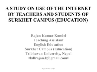 A STUDY ON USE OF THE INTERNET
BY TEACHERS AND STUDENTS OF
SURKHET CAMPUS (EDUCATION)
Rajan Kumar Kandel
Teaching Assistant
English Education
Surkhet Campus (Education)
Tribhuvan University, Nepal
<kdlrajan.k@gmail.com>
1Rajan Kumar Kandel
 
