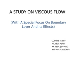 A STUDY ON VISCOUS FLOW
(With A Special Focus On Boundary
Layer And Its Effects)
COMPLETED BY
RAJIBUL ALAM
M. Tech. (1st year)
Roll No-14AE60R03
 