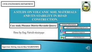 Done by: Eng. Patrick nteziryayo
A STUDY ON VOLCANIC SOIL MATERIALS
AND ITS STABILITY IN ROAD
CONSTRUCTION.
Supervisor: Dr.Eng. Jean de Dieu NZABONIMPA
CIVIL ENGINEERING DEPARTMENT
patrickstrongvoice@gmail.com
patrickstrongvoice
+250783682225
Contact information
Case study:Musanze District-Ruvunda Quarry
 